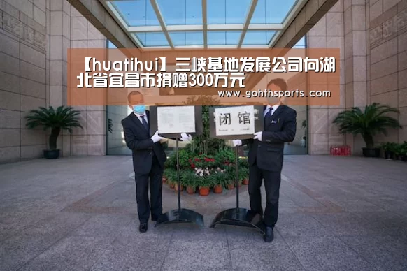 【huatihui】三峡基地发展公司向湖北省宜昌市捐赠300万元