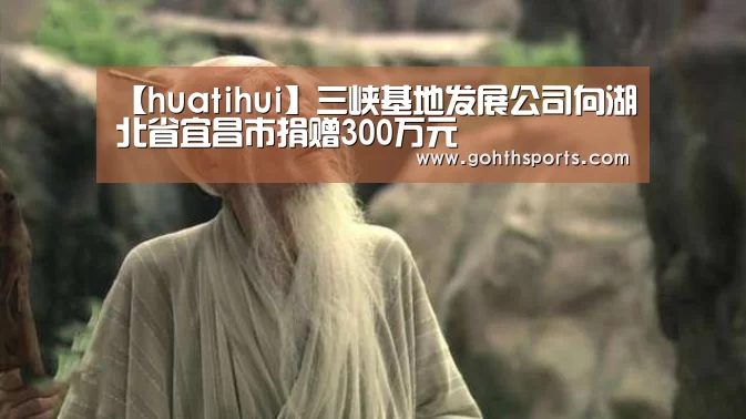 【huatihui】三峡基地发展公司向湖北省宜昌市捐赠300万元(图2) hth华体育官方入口